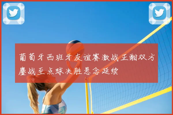 葡萄牙西班牙友谊赛激战正酣双方鏖战至点球决胜悬念延续