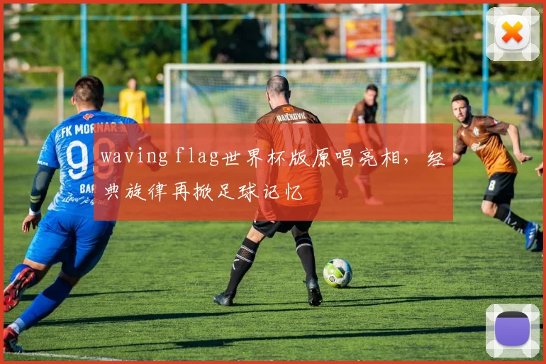 waving flag世界杯版原唱亮相，经典旋律再掀足球记忆