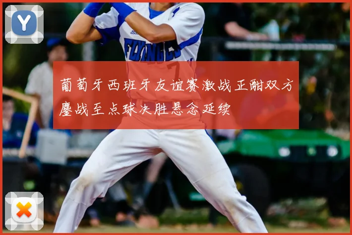 葡萄牙西班牙友谊赛激战正酣双方鏖战至点球决胜悬念延续