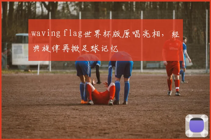 waving flag世界杯版原唱亮相,经典旋律再掀足球记忆