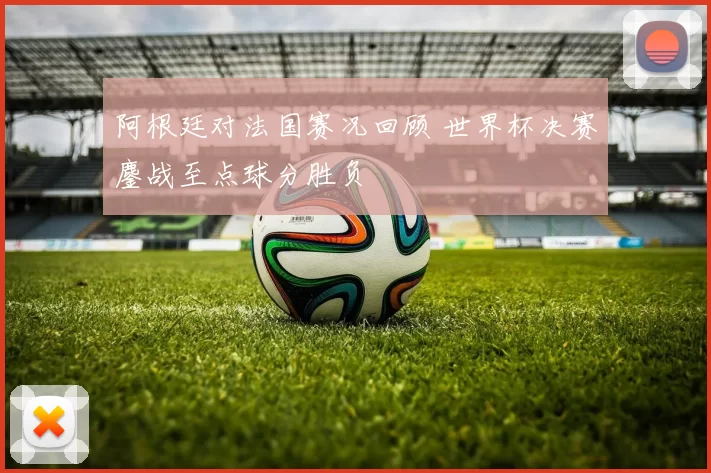阿根廷对法国赛况回顾 世界杯决赛鏖战至点球分胜负