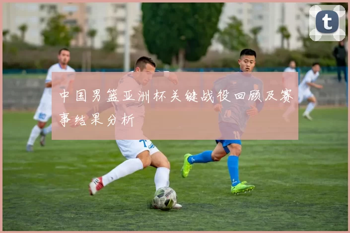 中国男篮亚洲杯关键战役回顾及赛事结果分析