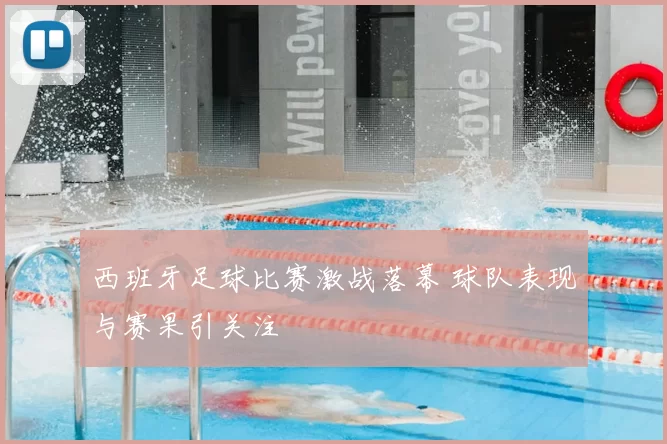 西班牙足球比赛激战落幕 球队表现与赛果引关注
