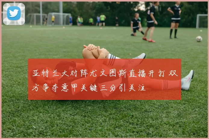 亚特兰大对阵尤文图斯直播开打 双方争夺意甲关键三分引关注