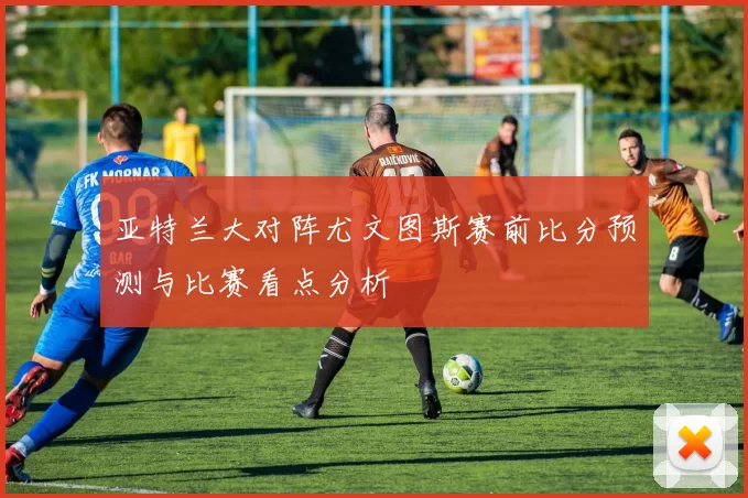 亚特兰大对阵尤文图斯赛前比分预测与比赛看点分析