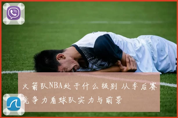 火箭队NBA处于什么级别 从季后赛竞争力看球队实力与前景