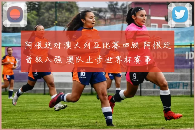 阿根廷对澳大利亚比赛回顾 阿根廷晋级八强 澳队止步世界杯赛事