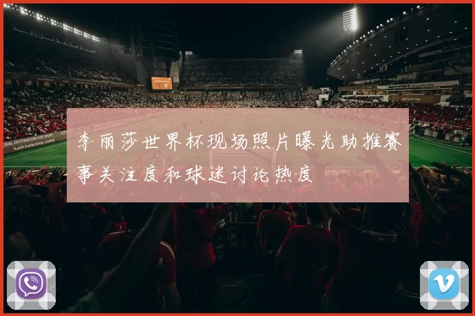 李丽莎世界杯现场照片曝光助推赛事关注度和球迷讨论热度
