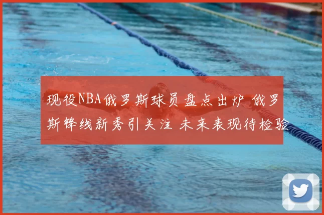 现役NBA俄罗斯球员盘点出炉 俄罗斯锋线新秀引关注 未来表现待检验