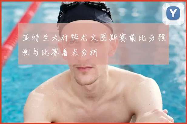 亚特兰大对阵尤文图斯赛前比分预测与比赛看点分析