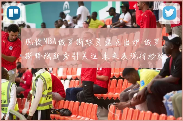 现役NBA俄罗斯球员盘点出炉 俄罗斯锋线新秀引关注 未来表现待检验