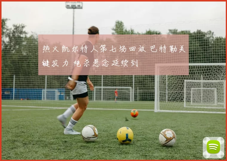 热火凯尔特人第七场回放 巴特勒关键发力 绝杀悬念延续到