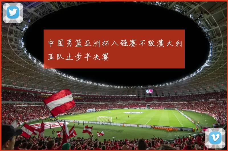 中国男篮亚洲杯八强赛不敌澳大利亚队止步半决赛