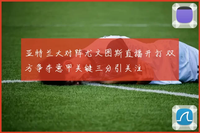 亚特兰大对阵尤文图斯直播开打 双方争夺意甲关键三分引关注