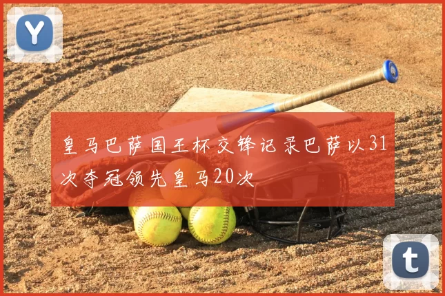 皇马巴萨国王杯交锋记录巴萨以31次夺冠领先皇马20次