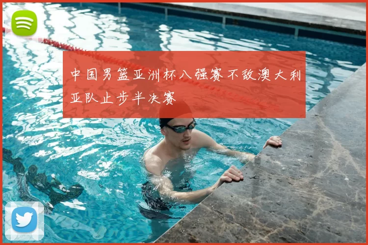 中国男篮亚洲杯八强赛不敌澳大利亚队止步半决赛