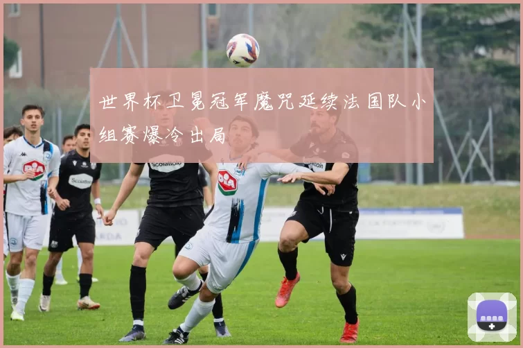 世界杯卫冕冠军魔咒延续法国队小组赛爆冷出局