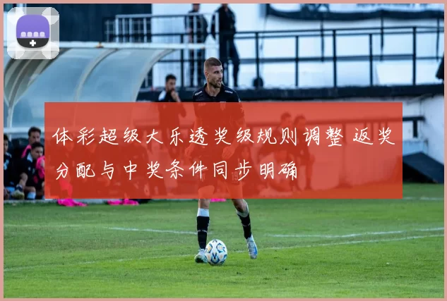 体彩超级大乐透奖级规则调整 返奖分配与中奖条件同步明确