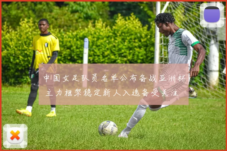 中国女足队员名单公布备战亚洲杯 主力框架稳定新人入选备受关注