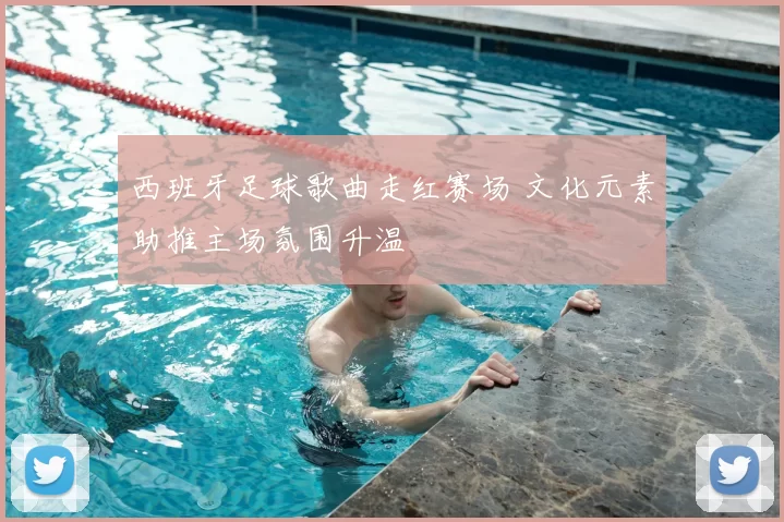 西班牙足球歌曲走红赛场 文化元素助推主场氛围升温